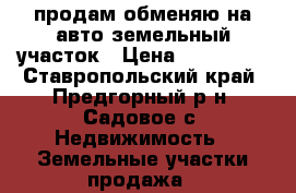  продам обменяю на авто земельный участок › Цена ­ 350 000 - Ставропольский край, Предгорный р-н, Садовое с. Недвижимость » Земельные участки продажа   